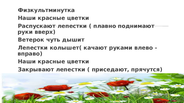 Физкультминутка Наши красные цветки Распускают лепестки ( плавно поднимают руки вверх) Ветерок чуть дышит Лепестки колышет( качают руками влево -вправо) Наши красные цветки Закрывают лепестки ( приседают, прячутся) Головой качают, ( движения головой влево -вправо) 
