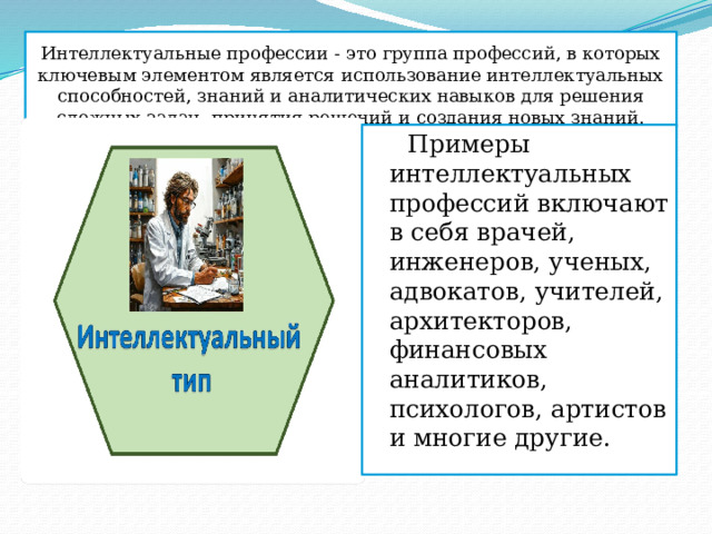Интеллектуальные профессии - это группа профессий, в которых ключевым элементом является использование интеллектуальных способностей, знаний и аналитических навыков для решения сложных задач, принятия решений и создания новых знаний.  Примеры интеллектуальных профессий включают в себя врачей, инженеров, ученых, адвокатов, учителей, архитекторов, финансовых аналитиков, психологов, артистов и многие другие. 