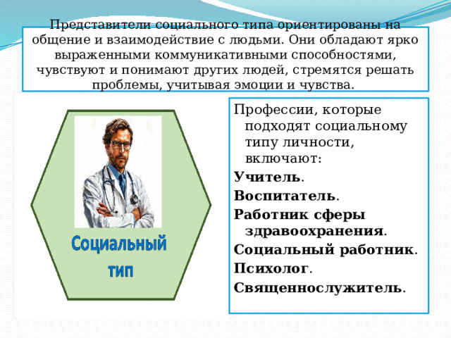 Представители социального типа ориентированы на общение и взаимодействие с людьми. Они обладают ярко выраженными коммуникативными способностями, чувствуют и понимают других людей, стремятся решать проблемы, учитывая эмоции и чувства.  Профессии, которые подходят социальному типу личности, включают: Учитель .  Воспитатель .  Работник сферы здравоохранения .  Социальный работник .  Психолог .  Священнослужитель .  