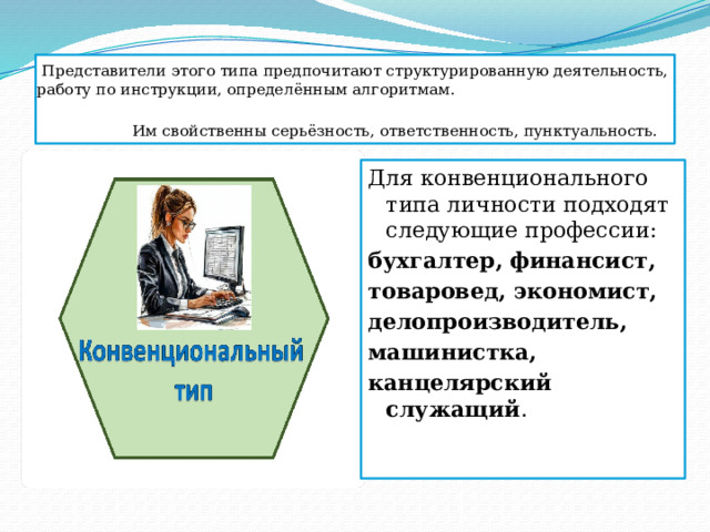 Представители этого типа предпочитают структурированную деятельность, работу по инструкции, определённым алгоритмам. Им свойственны серьёзность, ответственность, пунктуальность.   Для конвенционального типа личности подходят следующие профессии:  бухгалтер, финансист, товаровед, экономист, делопроизводитель, машинистка, канцелярский служащий . 