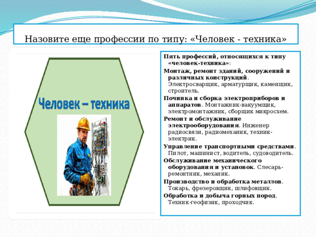 Назовите еще профессии по типу: «Человек - техника» Пять профессий, относящихся к типу «человек-техника» : Монтаж, ремонт зданий, сооружений и различных конструкций . Электросварщик, арматурщик, каменщик, строитель.  Починка и сборка электроприборов и аппаратов . Монтажник-вакуумщик, электромонтажник, сборщик микросхем.  Ремонт и обслуживание электрооборудования . Инженер радиосвязи, радиомеханик, техник-электрик.  Управление транспортными средствами . Пилот, машинист, водитель, судоводитель.  Обслуживание механического оборудования и установок . Слесарь-ремонтник, механик.  Производство и обработка металлов . Токарь, фрезеровщик, шлифовщик.  Обработка и добыча горных пород . Техник-геофизик, проходчик.  