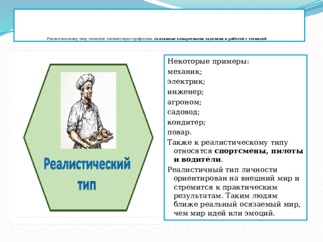      Реалистическому типу личности соответствуют профессии,  связанные конкретными задачами и работой с техникой .   Некоторые примеры: механик;  электрик;  инженер;  агроном;  садовод;  кондитер;  повар.  Также к реалистическому типу относятся  спортсмены, пилоты и водители .  Реалистичный тип личности ориентирован на внешний мир и стремится к практическим результатам. Таким людям ближе реальный осязаемый мир, чем мир идей или эмоций.  