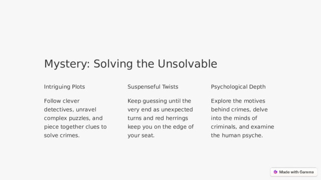 Mystery: Solving the Unsolvable Intriguing Plots Suspenseful Twists Psychological Depth Follow clever detectives, unravel complex puzzles, and piece together clues to solve crimes. Keep guessing until the very end as unexpected turns and red herrings keep you on the edge of your seat. Explore the motives behind crimes, delve into the minds of criminals, and examine the human psyche.  