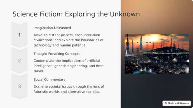 Science Fiction: Exploring the Unknown Imagination Unleashed Travel to distant planets, encounter alien civilizations, and explore the boundaries of technology and human potential. Thought-Provoking Concepts Contemplate the implications of artificial intelligence, genetic engineering, and time travel. Social Commentary Examine societal issues through the lens of futuristic worlds and alternative realities.  