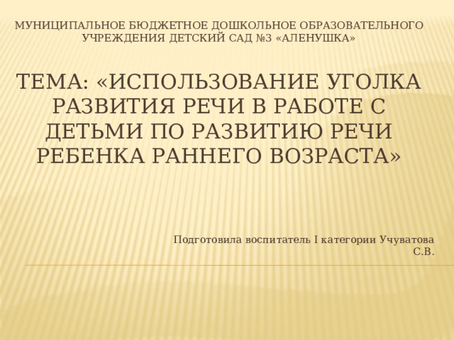 Муниципальное бюджетное дошкольное образовательного учреждения детский сад №3 «Аленушка»    Тема: «Использование уголка развития речи в работе с детьми по развитию речи ребенка раннего возраста» Подготовила воспитатель I категории Учуватова С.В. 