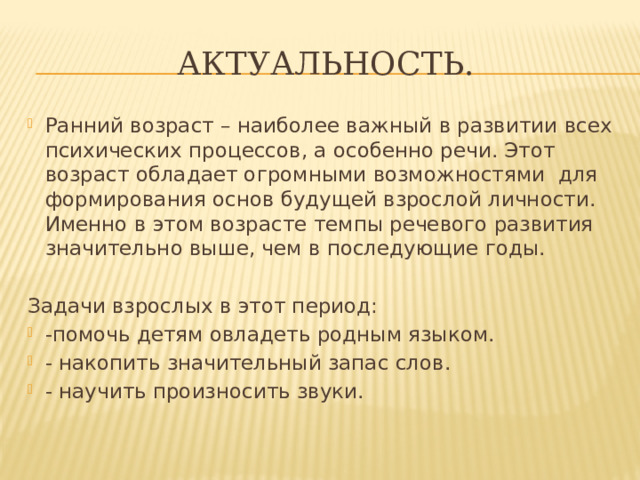 Актуальность. Ранний возраст – наиболее важный в развитии всех психических процессов, а особенно речи. Этот возраст обладает огромными возможностями для формирования основ будущей взрослой личности. Именно в этом возрасте темпы речевого развития значительно выше, чем в последующие годы. Задачи взрослых в этот период: -помочь детям овладеть родным языком. - накопить значительный запас слов. - научить произносить звуки. 