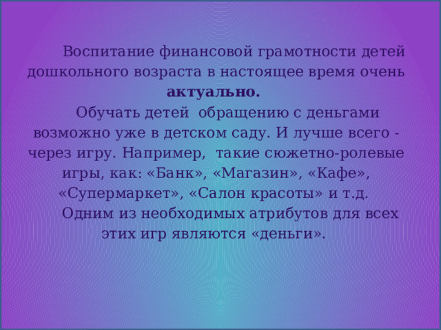   Воспитание финансовой грамотности детей дошкольного возраста в настоящее время очень актуально.  Обучать детей обращению с деньгами возможно уже в детском саду. И лучше всего - через игру. Например, такие сюжетно-ролевые игры, как: «Банк», «Магазин», «Кафе», «Супермаркет», «Салон красоты» и т.д.  Одним из необходимых атрибутов для всех этих игр являются «деньги». 
