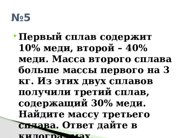 № 5 Первый сплав содержит 10% меди, второй – 40% меди. Масса второго сплава больше массы первого на 3 кг. Из этих двух сплавов получили третий сплав, содержащий 30% меди. Найдите массу третьего сплава. Ответ дайте в килограммах. 