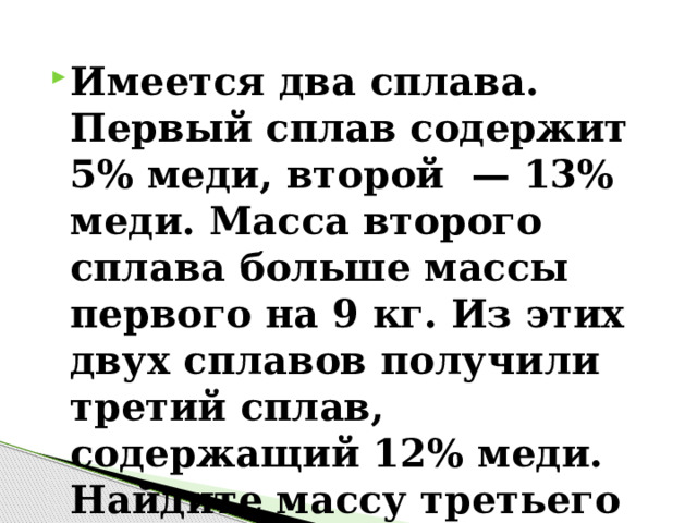 Имеется два сплава. Первый сплав содержит 5% меди, второй  — 13% меди. Масса второго сплава больше массы первого на 9 кг. Из этих двух сплавов получили третий сплав, содержащий 12% меди. Найдите массу третьего сплава. Ответ дайте в килограммах. 