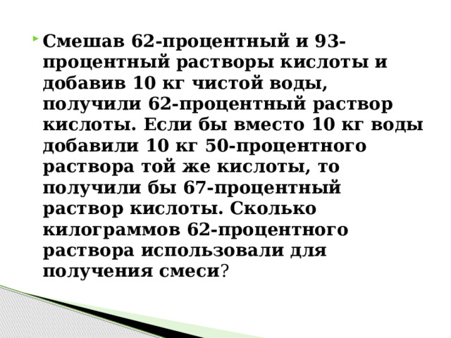 Смешав 62-процентный и 93-процентный растворы кислоты и добавив 10 кг чистой воды, получили 62-процентный раствор кислоты. Если бы вместо 10 кг воды добавили 10 кг 50-процентного раствора той же кислоты, то получили бы 67-процентный раствор кислоты. Сколько килограммов 62-процентного раствора использовали для получения смеси ? 