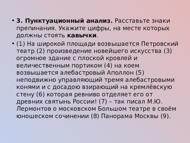 3. Пунктуационный анализ. Расставьте знаки препинания. Укажите цифры, на месте которых должны стоять кавычки . (1) На широкой площади возвышается Петровский театр (2) произведение новейшего искусства (3) огромное здание с плоской кровлей и величественным портиком (4) на коем возвышается алебастровый Аполлон (5) неподвижно управляющий тремя алебастровыми конями и с досадою взирающий на кремлёвскую стену (6) которая ревниво отделяет его от древних святынь России! (7) – так писал М.Ю. Лермонтов о московском Большом театре в своём юношеском сочинении (8) Панорама Москвы (9). 