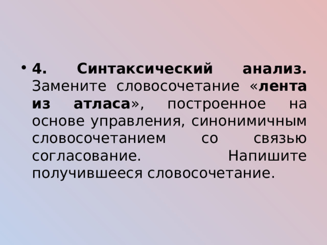 4. Синтаксический анализ. Замените словосочетание « лента из атласа », построенное на основе управления, синонимичным словосочетанием со связью согласование. Напишите получившееся словосочетание. 