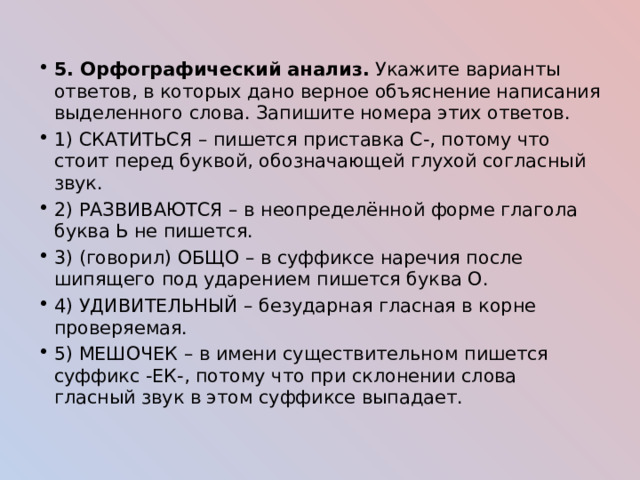 5. Орфографический анализ. Укажите варианты ответов, в которых дано верное объяснение написания выделенного слова. Запишите номера этих ответов. 1) СКАТИТЬСЯ – пишется приставка С-, потому что стоит перед буквой, обозначающей глухой согласный звук. 2) РАЗВИВАЮТСЯ – в неопределённой форме глагола буква Ь не пишется. 3) (говорил) ОБЩО – в суффиксе наречия после шипящего под ударением пишется буква О. 4) УДИВИТЕЛЬНЫЙ – безударная гласная в корне проверяемая. 5) МЕШОЧЕК – в имени существительном пишется суффикс -ЕК-, потому что при склонении слова гласный звук в этом суффиксе выпадает. 