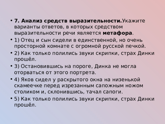 7. Анализ средств выразительности. Укажите варианты ответов, в которых средством выразительности речи является метафора . 1) Отец и сын сидели в единственной, но очень просторной комнате с огромной русской печкой. 2) Как только полились звуки скрипки, страх Динки прошёл. 3) Остановившись на пороге, Динка не могла оторваться от этого портрета. 4) Яков сидел у раскрытого окна на низенькой скамеечке перед изрезанным сапожным ножом столиком и, склонившись, тачал сапоги. 5) Как только полились звуки скрипки, страх Динки прошёл. 