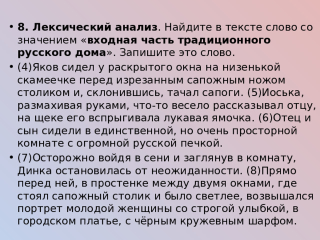 8. Лексический анализ . Найдите в тексте слово со значением « входная часть традиционного русского дома ». Запишите это слово. (4)Яков сидел у раскрытого окна на низенькой скамеечке перед изрезанным сапожным ножом столиком и, склонившись, тачал сапоги. (5)Иоська, размахивая руками, что-то весело рассказывал отцу, на щеке его вспрыгивала лукавая ямочка. (6)Отец и сын сидели в единственной, но очень просторной комнате с огромной русской печкой. (7)Осторожно войдя в сени и заглянув в комнату, Динка остановилась от неожиданности. (8)Прямо перед ней, в простенке между двумя окнами, где стоял сапожный столик и было светлее, возвышался портрет молодой женщины со строгой улыбкой, в городском платье, с чёрным кружевным шарфом. 