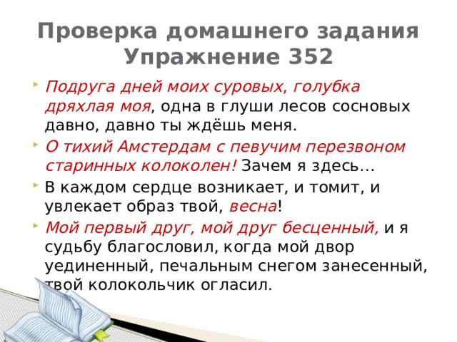 Проверка домашнего задания  Упражнение 352 Подруга дней моих суровых , голубка дряхлая моя , одна в глуши лесов сосновых давно, давно ты ждёшь меня. О тихий Амстердам с певучим перезвоном старинных колоколен!  Зачем я здесь… В каждом сердце возникает, и томит, и увлекает образ твой, весна ! Мой первый друг, мой друг бесценный, и я судьбу благословил, когда мой двор уединенный, печальным снегом занесенный, твой колокольчик огласил. 