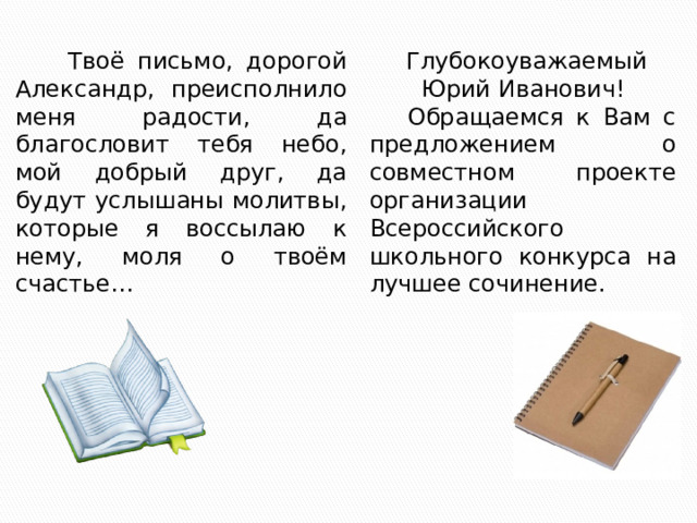  Твоё письмо, дорогой Александр, преисполнило меня радости, да благословит тебя небо, мой добрый друг, да будут услышаны молитвы, которые я воссылаю к нему, моля о твоём счастье…  Глубокоуважаемый Юрий Иванович!  Обращаемся к Вам с предложением о совместном проекте организации Всероссийского школьного конкурса на лучшее сочинение. 