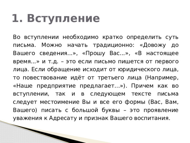 1. Вступление  Во вступлении необходимо кратко определить суть письма. Можно начать традиционно: «Довожу до Вашего сведения...», «Прошу Вас...», «В настоящее время...» и т.д. – это если письмо пишется от первого лица. Если обращение исходит от юридического лица, то повествование идёт от третьего лица (Например, «Наше предприятие предлагает…»). Причем как во вступлении, так и в следующем тексте письма следует местоимение Вы и все его формы (Вас, Вам, Вашего) писать с большой буквы – это проявление уважения к Адресату и признак Вашего воспитания. 