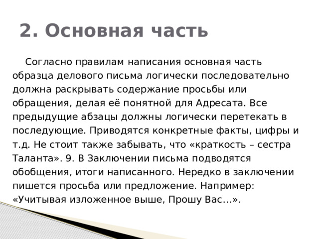 2. Основная часть  Согласно правилам написания основная часть образца делового письма логически последовательно должна раскрывать содержание просьбы или обращения, делая её понятной для Адресата. Все предыдущие абзацы должны логически перетекать в последующие. Приводятся конкретные факты, цифры и т.д. Не стоит также забывать, что «краткость – сестра Таланта». 9. В Заключении письма подводятся обобщения, итоги написанного. Нередко в заключении пишется просьба или предложение. Например: «Учитывая изложенное выше, Прошу Вас…». 