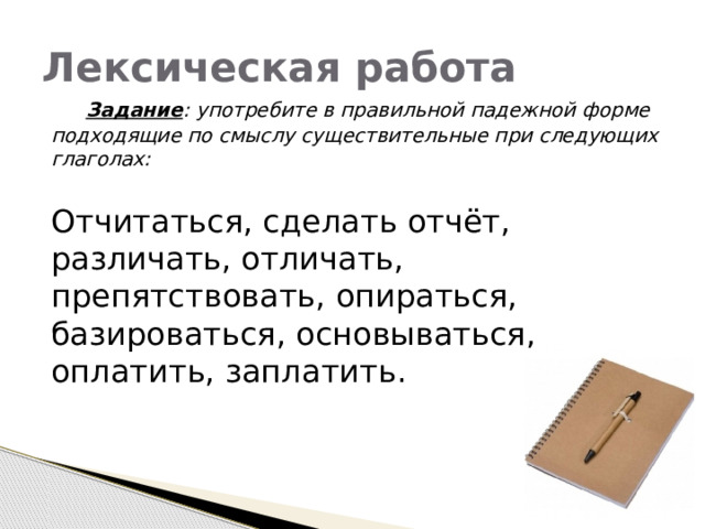 Лексическая работа  Задание : употребите в правильной падежной форме подходящие по смыслу существительные при следующих глаголах:  Отчитаться, сделать отчёт, различать, отличать, препятствовать, опираться, базироваться, основываться, оплатить, заплатить. 
