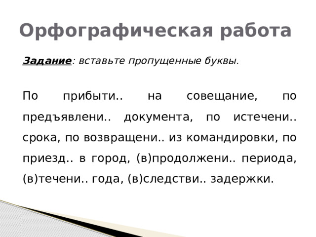 Орфографическая работа  Задание : вставьте пропущенные буквы.   По прибыти.. на совещание, по предъявлени.. документа, по истечени.. срока, по возвращени.. из командировки, по приезд.. в город, (в)продолжени.. периода, (в)течени.. года, (в)следстви.. задержки. 
