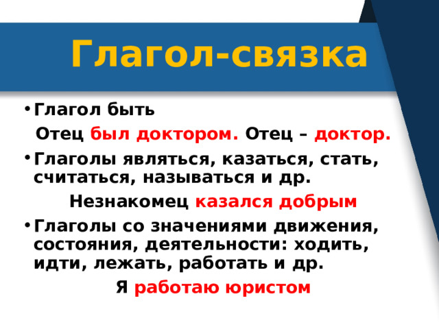 Глагол-связка Глагол быть Отец был доктором. Отец – доктор. Глаголы являться, казаться, стать, считаться, называться и др. Незнакомец казался добрым Глаголы со значениями движения, состояния, деятельности: ходить, идти, лежать, работать и др. Я работаю юристом 