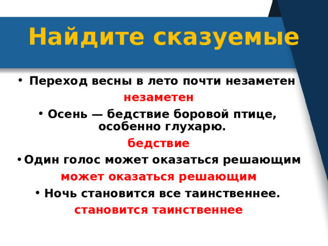 Найдите сказуемые   Переход весны в лето почти незаметен  незаметен Осень — бедствие боровой птице, особенно глухарю. бедствие Один голос может оказаться решающим может оказаться решающим Ночь становится все таинственнее. становится таинственнее 