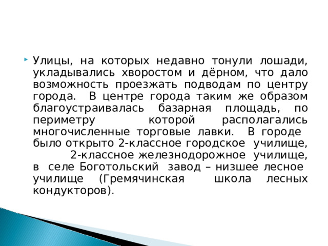 Улицы, на которых недавно тонули лошади, укладывались хворостом и дёрном, что дало возможность проезжать подводам по центру города. В центре города таким же образом благоустраивалась базарная площадь, по периметру которой располагались многочисленные торговые лавки. В городе было открыто 2-классное городское училище, 2-классное железнодорожное училище, в селе Боготольский завод – низшее лесное училище (Гремячинская школа лесных кондукторов). 