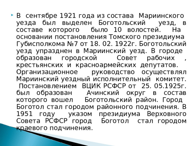 В сентябре 1921 года из состава Мариинского уезда был выделен Боготольский уезд, в составе которого было 10 волостей. На основании постановления Томского президиума Губисполкома №7 от 18. 02. 1922г. Боготольский уезд упразднен в Мариинский уезд. В городе образован городской Совет рабочих , крестьянских и красноармейских депутатов. Организационное руководство осуществлял Мариинский уездный исполнительный комитет. Постановлением ВЦИК РСФСР от 25. 05.1925г. был образован Ачинский округ в состав которого вошел Боготольский район. Город Боготол стал городом районного подчинения. В 1951 году указом президиума Верховного Совета РСФСР город Боготол стал городом краевого подчинения. 