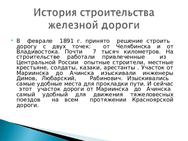В феврале 1891 г. принято решение строить дорогу с двух точек: от Челябинска и от Владивостока. Почти 7 тысяч километров. На строительстве работали привлеченные из Центральной России опытные строители, местные крестьяне, солдаты, казаки, арестанты . Участок от Мариинска до Ачинска изыскивали инженеры Димов, Любарский, Рабинович. Изыскивались самые удобные места для прокладки пути. И сейчас этот участок дороги от Мариинска до Ачинска самый удобный для движения тяжеловесных поездов на всем протяжении Красноярской дороги. 
