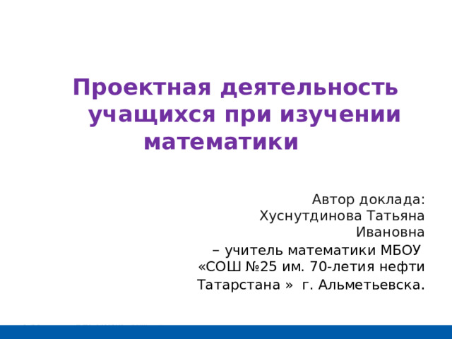  Проектная деятельность учащихся при изучении математики абот Автор доклада: Хуснутдинова Татьяна Ивановна – учитель математики МБОУ «СОШ №25 им. 70-летия нефти Татарстана »  г. Альметьевска . 