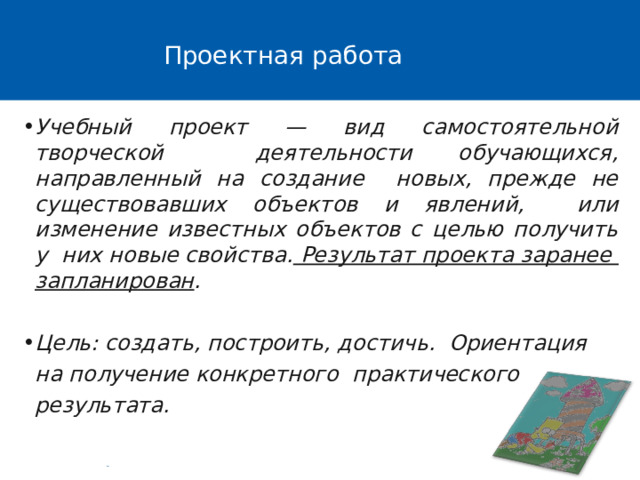 Проектная работа Учебный проект — вид самостоятельной творческой деятельности обучающихся, направленный на создание новых, прежде не существовавших объектов и явлений, или изменение известных объектов с целью получить у них новые свойства. Результат проекта заранее  запланирован . Цель: создать, построить, достичь. Ориентация на получение конкретного практического результата. 