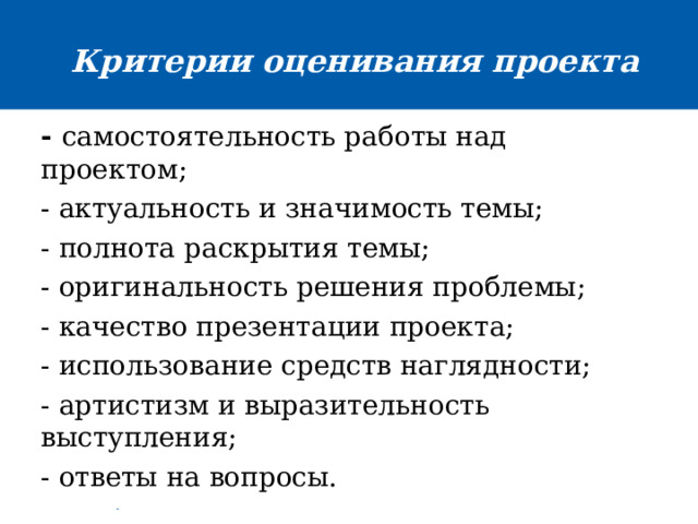 Критерии оценивания проекта  - самостоятельность работы над проектом; - актуальность и значимость темы; - полнота раскрытия темы; - оригинальность решения проблемы; - качество презентации проекта; - использование средств наглядности; - артистизм и выразительность выступления; - ответы на вопросы. 