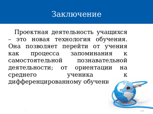 Заключение Проектная деятельность учащихся – это новая технология обучения. Она позволяет перейти от учения как процесса запоминания к самостоятельной познавательной деятельности; от ориентации на среднего ученика к дифференцированному обучению. 29 