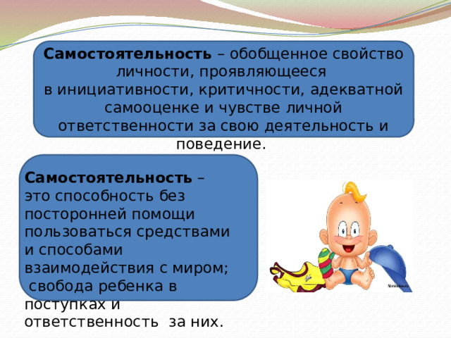 Самостоятельность – обобщенное свойство личности, проявляющееся в инициативности, критичности, адекватной самооценке и чувстве личной  ответственности за свою деятельность и поведение. Самостоятельность – это способность без посторонней помощи пользоваться средствами и способами взаимодействия с миром;  свобода ребенка в поступках и ответственность за них.   