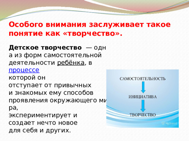 Особого внимания заслуживает такое понятие как «творчество».       Детское творчество   — одна из форм самостоятельной  деятельности  ребёнка , в  процессе   которой он отступает от привычных  и знакомых ему способов  проявления окружающего мира,  экспериментирует и создает нечто новое  для себя и других. 