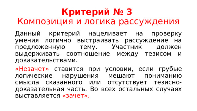 Критерий № 3  Композиция и логика рассуждения Данный критерий нацеливает на проверку умения логично выстраивать рассуждение на предложенную тему. Участник должен выдерживать соотношение между тезисом и доказательствами. «Незачет» ставится при условии, если грубые логические нарушения мешают пониманию смысла сказанного или отсутствует тезисно-доказательная часть. Во всех остальных случаях выставляется «зачет». 