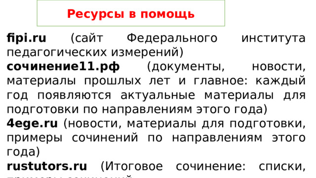 Ресурсы в помощь fipi.ru (сайт Федерального института педагогических измерений) сочинение11.рф (документы, новости, материалы прошлых лет и главное: каждый год появляются актуальные материалы для подготовки по направлениям этого года) 4ege.ru (новости, материалы для подготовки, примеры сочинений по направлениям этого года) rustutors.ru (Итоговое сочинение: списки, примеры сочинений 