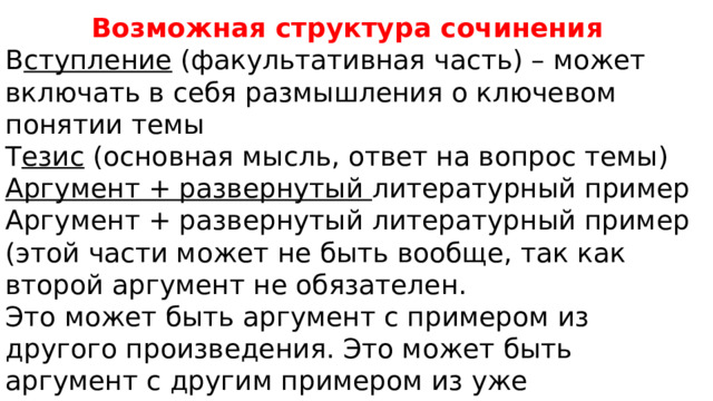 Возможная структура сочинения В ступление (факультативная часть) – может включать в себя размышления о ключевом понятии темы Т езис (основная мысль, ответ на вопрос темы) Аргумент + развернутый литературный пример Аргумент + развернутый литературный пример (этой части может не быть вообще, так как второй аргумент не обязателен. Это может быть аргумент с примером из другого произведения. Это может быть аргумент с другим примером из уже разобранного произведения) Вывод 