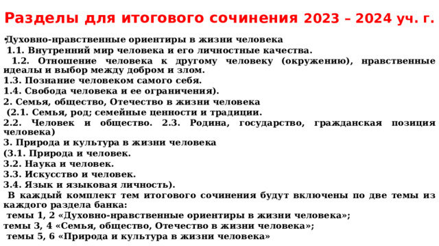 Разделы для итогового сочинения 2023 – 2024 уч. г. Духовно-нравственные ориентиры в жизни человека  1.1. Внутренний мир человека и его личностные качества.  1.2. Отношение человека к другому человеку (окружению), нравственные идеалы и выбор между добром и злом. 1.3. Познание человеком самого себя. 1.4. Свобода человека и ее ограничения). 2. Семья, общество, Отечество в жизни человека  (2.1. Семья, род; семейные ценности и традиции. 2.2. Человек и общество. 2.3. Родина, государство, гражданская позиция человека) 3. Природа и культура в жизни человека (3.1. Природа и человек. 3.2. Наука и человек. 3.3. Искусство и человек. 3.4. Язык и языковая личность).  В каждый комплект тем итогового сочинения будут включены по две темы из каждого раздела банка:  темы 1, 2 «Духовно-нравственные ориентиры в жизни человека»; темы 3, 4 «Семья, общество, Отечество в жизни человека»;  темы 5, 6 «Природа и культура в жизни человека» 