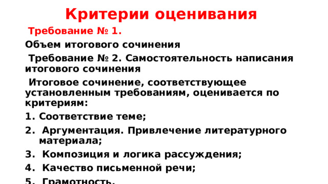 Критерии оценивания  Требование № 1. Объем итогового сочинения  Требование № 2. Самостоятельность написания итогового сочинения  Итоговое сочинение, соответствующее установленным требованиям, оценивается по критериям: Соответствие теме;  Аргументация. Привлечение литературного материала;  Композиция и логика рассуждения;  Качество письменной речи;  Грамотность. 