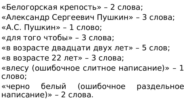 «Белогорская крепость» – 2 слова; «Александр Сергеевич Пушкин» – 3 слова; «А.С. Пушкин» – 1 слово; «для того чтобы» – 3 слова; «в возрасте двадцати двух лет» – 5 слов; «в возрасте 22 лет» – 3 слова; «влесу (ошибочное слитное написание)» – 1 слово; «черно белый (ошибочное раздельное написание)» – 2 слова. 