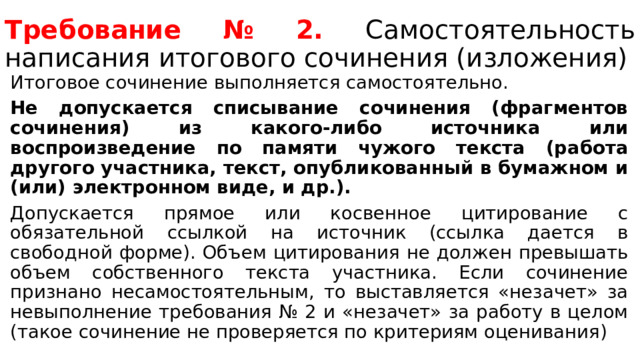Требование № 2. Самостоятельность написания итогового сочинения (изложения) Итоговое сочинение выполняется самостоятельно. Не допускается списывание сочинения (фрагментов сочинения) из какого-либо источника или воспроизведение по памяти чужого текста (работа другого участника, текст, опубликованный в бумажном и (или) электронном виде, и др.). Допускается прямое или косвенное цитирование с обязательной ссылкой на источник (ссылка дается в свободной форме). Объем цитирования не должен превышать объем собственного текста участника. Если сочинение признано несамостоятельным, то выставляется «незачет» за невыполнение требования № 2 и «незачет» за работу в целом (такое сочинение не проверяется по критериям оценивания) 