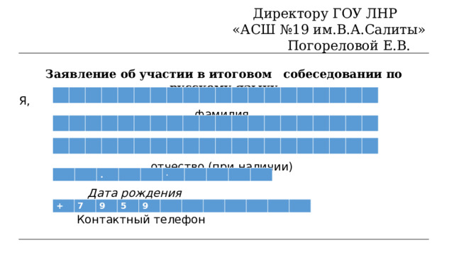 Директору ГОУ ЛНР   «АСШ №19 им.В.А.Салиты»  Погореловой Е.В.   Заявление об участии в итоговом  собеседовании  по  русскому  языку Я, фамилия имя отчество (при наличии)  Дата рождения  Контактный телефон . . + 7 9 5 9                                                                                             Серия                                       Номер         
