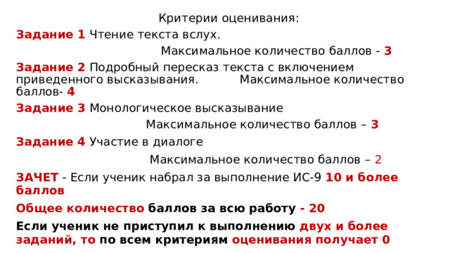 Критерии оценивания: Задание 1 Чтение текста вслух.  Максимальное количество баллов - 3 Задание 2 Подробный пересказ текста с включением приведенного высказывания. Максимальное количество баллов- 4 Задание 3 Монологическое высказывание  Максимальное количество баллов – 3 Задание 4 Участие в диалоге  Максимальное количество баллов – 2 ЗАЧЕТ - Если ученик набрал за выполнение ИС-9 10 и более баллов Общее количество баллов за всю работу - 20 Если ученик не приступил к выполнению двух и более заданий, то по всем критериям оценивания получает 0 