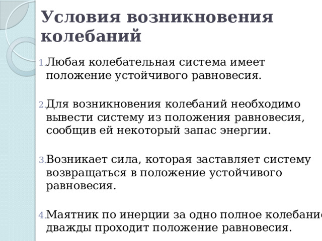 Условия возникновения колебаний   Любая колебательная система имеет положение устойчивого равновесия. Для возникновения колебаний необходимо вывести систему из положения равновесия, сообщив ей некоторый запас энергии. Возникает сила, которая заставляет систему возвращаться в положение устойчивого равновесия. Маятник по инерции за одно полное колебание дважды проходит положение равновесия. 