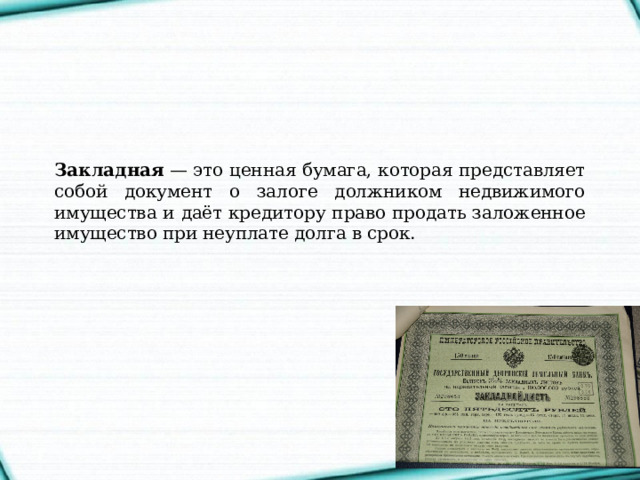 Закладная  — это ценная бумага, которая представляет собой документ о залоге должником недвижимого имущества и даёт кредитору право продать заложенное имущество при неуплате долга в срок. 