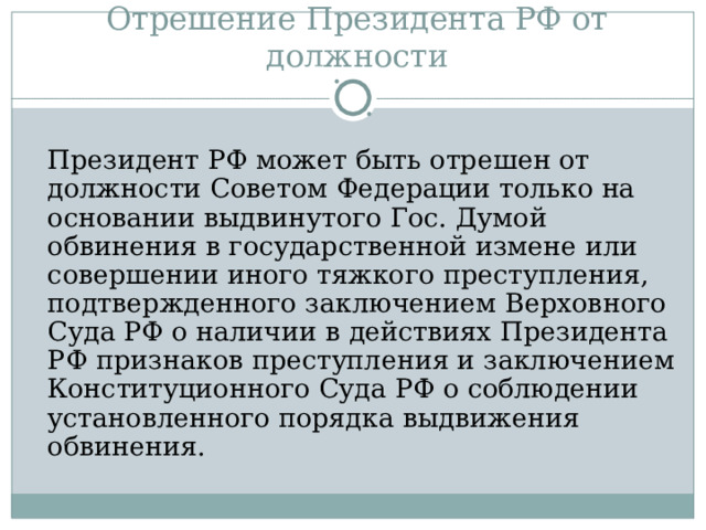 Отрешение Президента РФ от должности  Президент РФ может быть отрешен от должности Советом Федерации только на основании выдвинутого Гос. Думой обвинения в государственной измене или совершении иного тяжкого преступления, подтвержденного заключением Верховного Суда РФ о наличии в действиях Президента РФ признаков преступления и заключением Конституционного Суда РФ о соблюдении установленного порядка выдвижения обвинения. 