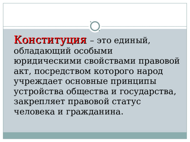  Конституция  – это единый, обладающий особыми юридическими свойствами правовой акт, посредством которого народ учреждает основные принципы устройства общества и государства, закрепляет правовой статус человека и гражданина. 