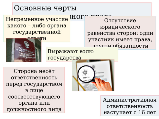 Основные черты административного права Непременное участие какого – либо органа государственной власти Отсутствие юридического равенства сторон: один участник имеет права, другой обязанности Выражают волю государства Сторона несёт ответственность перед государством в лице соответствующего органа или должностного лица Административная ответственность наступает с 16 лет 
